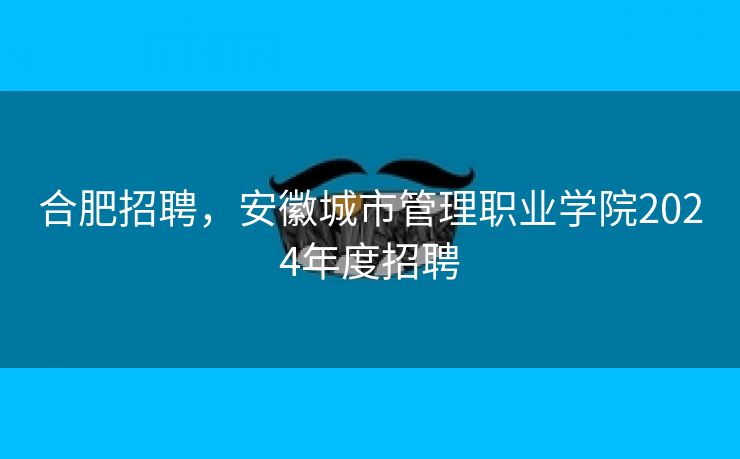 合肥招聘,安徽城市管理职业学院2024年度招聘 合肥招聘,安徽城市管理职业学院2024年度招聘