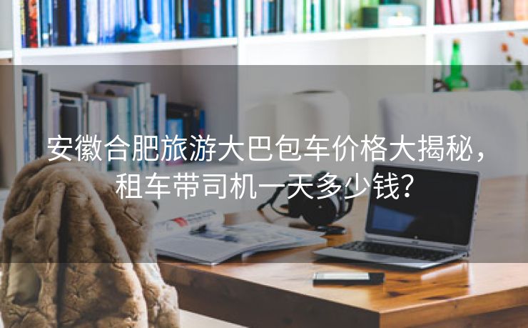 安徽合肥旅游大巴包车价格大揭秘,租车带司机一天多少钱? 安徽合肥旅游大巴包车价格大揭秘,租车带司机一天多少钱?