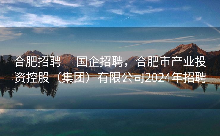 合肥招聘| 国企招聘,合肥市产业投资控股(集团)有限公司2024年招聘 合肥招聘| 国企招聘,合肥市产业投资控股(集团)有限公司2024年招聘