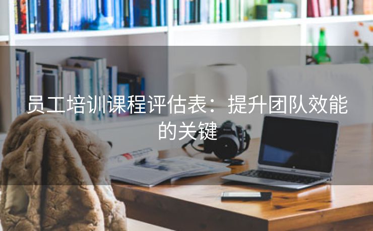 员工培训课程评估表:提升团队效能的关键 员工培训课程评估表:提升团队效能的关键