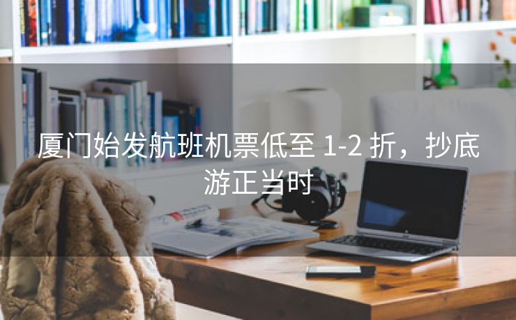 厦门始发航班机票低至 1-2 折,抄底游正当时 厦门始发航班机票低至 1-2 折,抄底游正当时