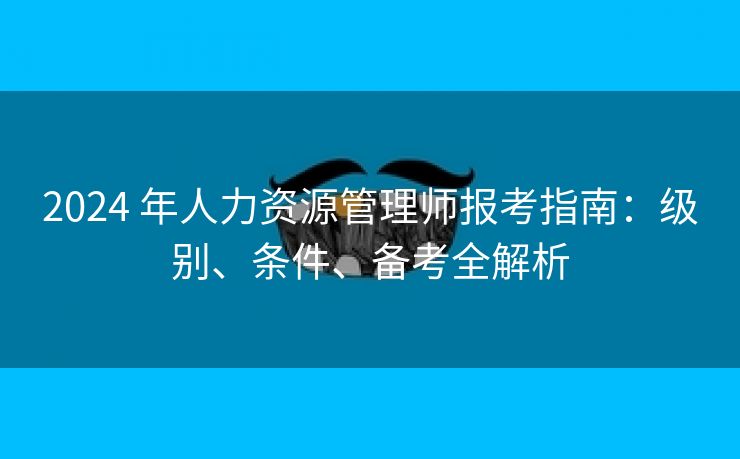 2024 年人力资源管理师报考指南:级别、条件、备考全解析 2024 年人力资源管理师报考指南:级别、条件、备考全解析
