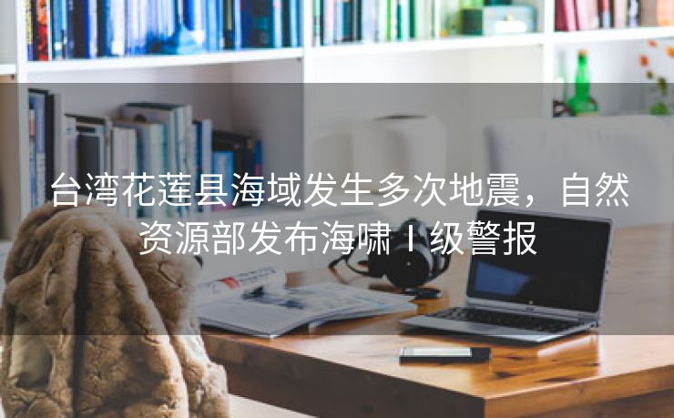 台湾花莲县海域发生多次地震,自然资源部发布海啸Ⅰ级警报 台湾花莲县海域发生多次地震,自然资源部发布海啸Ⅰ级警报