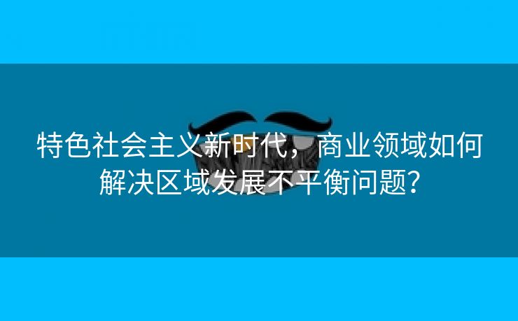 特色社会主义新时代,商业领域如何解决区域发展不平衡问题? 特色社会主义新时代,商业领域如何解决区域发展不平衡问题?