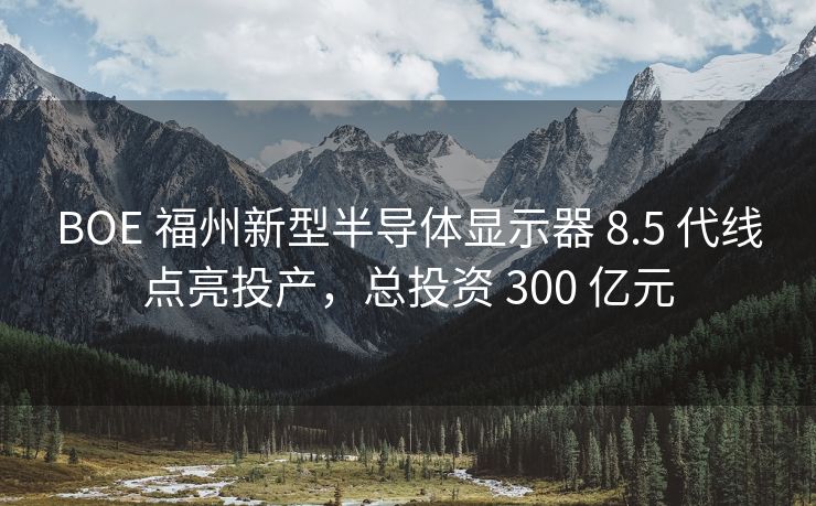 BOE 福州新型半导体显示器 8.5 代线点亮投产,总投资 300 亿元 BOE 福州新型半导体显示器 8.5 代线点亮投产,总投资 300 亿元