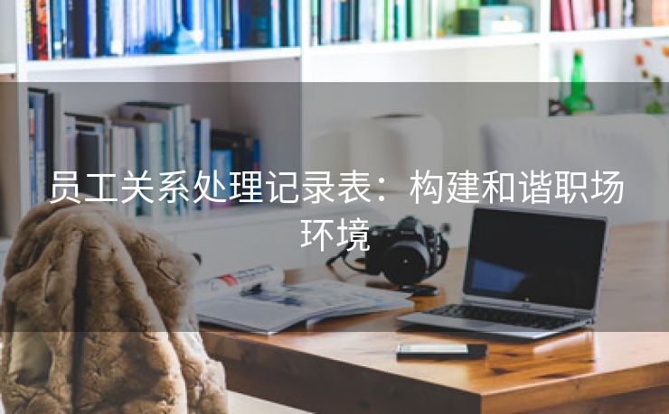 员工关系处理记录表:构建和谐职场环境 员工关系处理记录表:构建和谐职场环境