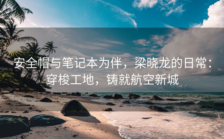 安全帽与笔记本为伴,梁晓龙的日常:穿梭工地,铸就航空新城 安全帽与笔记本为伴,梁晓龙的日常:穿梭工地,铸就航空新城