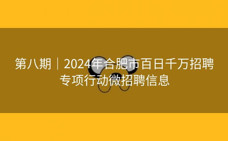 第八期|2024年合肥市百日千万招聘专项行动微招聘信息 第八期|2024年合肥市百日千万招聘专项行动微招聘信息