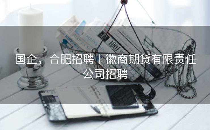 国企,合肥招聘丨徽商期货有限责任公司招聘 国企,合肥招聘丨徽商期货有限责任公司招聘