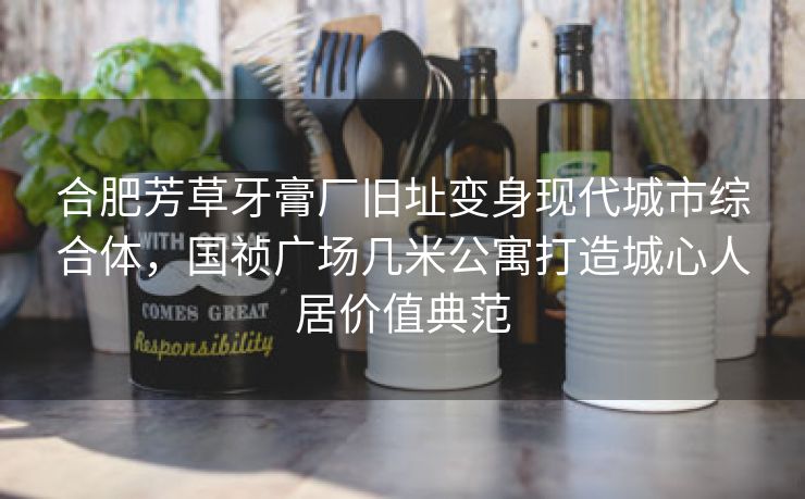 合肥芳草牙膏厂旧址变身现代城市综合体,国祯广场几米公寓打造城心人居价值典范 合肥芳草牙膏厂旧址变身现代城市综合体,国祯广场几米公寓打造城心人居价值典范