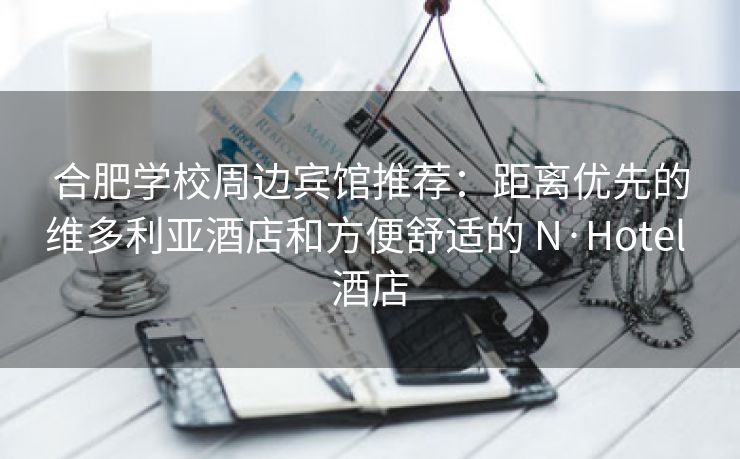 合肥学校周边宾馆推荐:距离优先的维多利亚酒店和方便舒适的 N·Hotel 酒店 合肥学校周边宾馆推荐:距离优先的维多利亚酒店和方便舒适的 N·Hotel 酒店