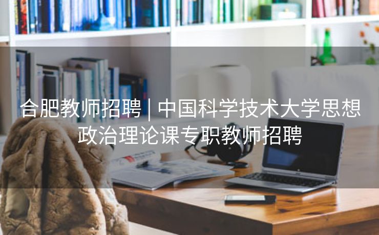 合肥教师招聘 | 中国科学技术大学思想政治理论课专职教师招聘 合肥教师招聘 | 中国科学技术大学思想政治理论课专职教师招聘