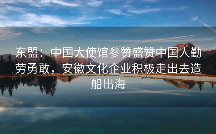 东盟:中国大使馆参赞盛赞中国人勤劳勇敢,安徽文化企业积极走出去造船出海 东盟:中国大使馆参赞盛赞中国人勤劳勇敢,安徽文化企业积极走出去造船出海