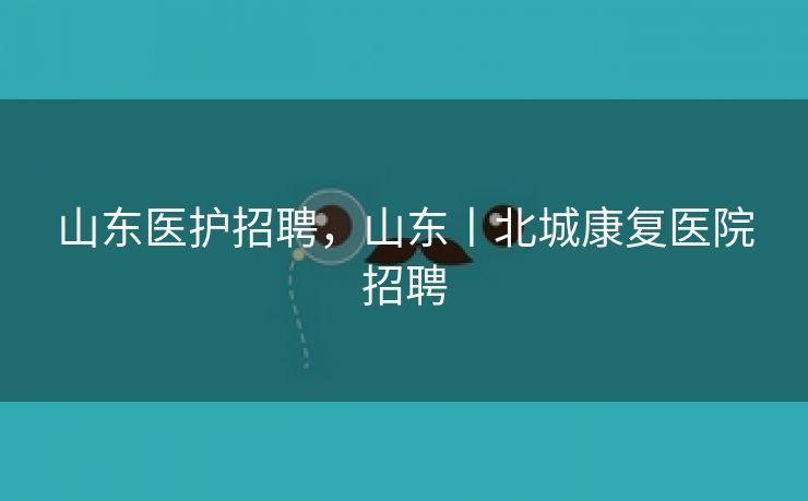 山东医护招聘,山东丨北城康复医院招聘 山东医护招聘,山东丨北城康复医院招聘
