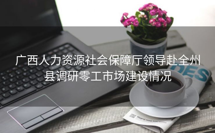 广西人力资源社会保障厅领导赴全州县调研零工市场建设情况 广西人力资源社会保障厅领导赴全州县调研零工市场建设情况