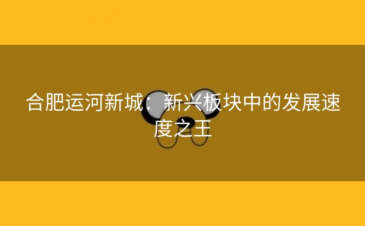 合肥运河新城:新兴板块中的发展速度之王 合肥运河新城:新兴板块中的发展速度之王
