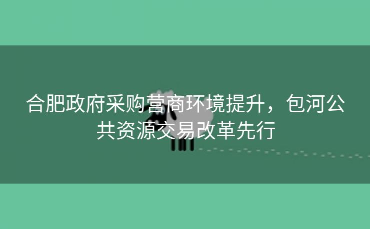 合肥政府采购营商环境提升,包河公共资源交易改革先行 合肥政府采购营商环境提升,包河公共资源交易改革先行