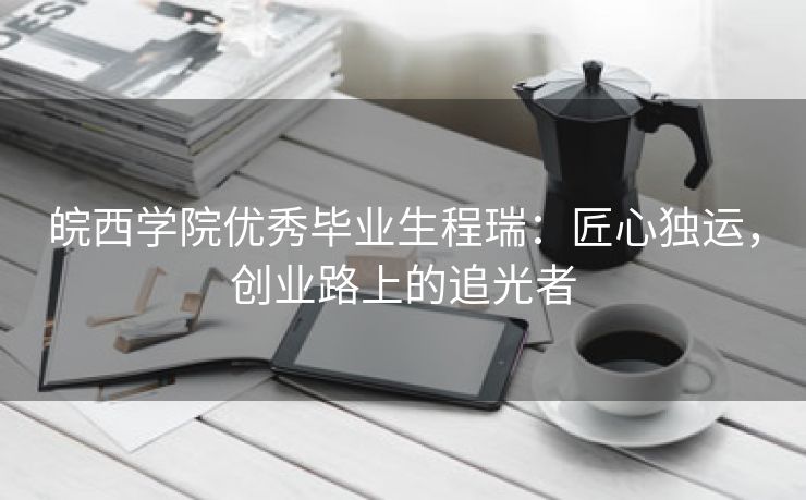 皖西学院优秀毕业生程瑞:匠心独运,创业路上的追光者 皖西学院优秀毕业生程瑞:匠心独运,创业路上的追光者