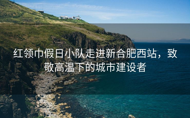 红领巾假日小队走进新合肥西站,致敬高温下的城市建设者 红领巾假日小队走进新合肥西站,致敬高温下的城市建设者