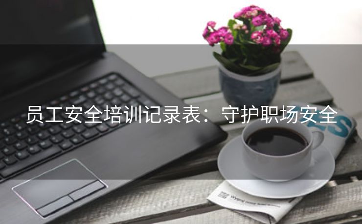 员工安全培训记录表:守护职场安全 员工安全培训记录表:守护职场安全