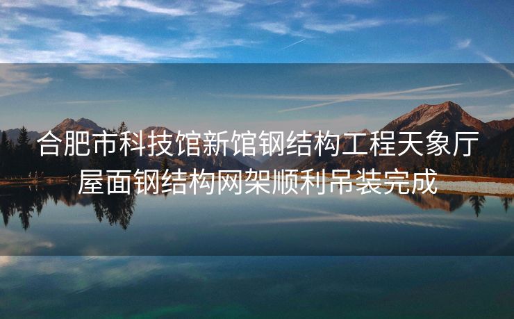合肥市科技馆新馆钢结构工程天象厅屋面钢结构网架顺利吊装完成 合肥市科技馆新馆钢结构工程天象厅屋面钢结构网架顺利吊装完成