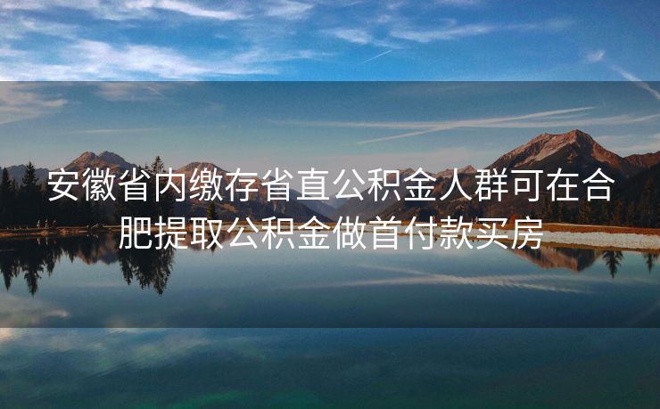 安徽省内缴存省直公积金人群可在合肥提取公积金做首付款买房 安徽省内缴存省直公积金人群可在合肥提取公积金做首付款买房