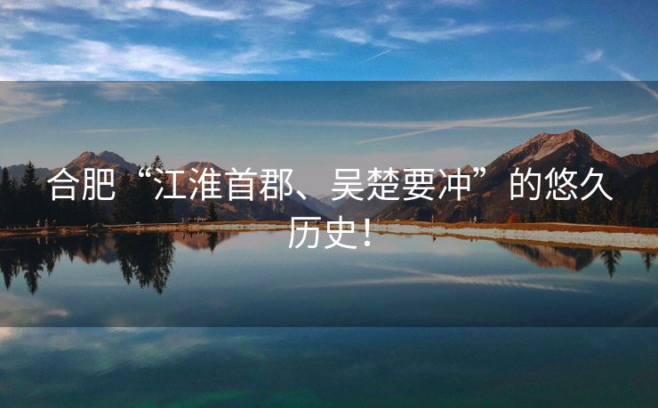 合肥“江淮首郡、吴楚要冲”的悠久历史! 合肥“江淮首郡、吴楚要冲”的悠久历史!