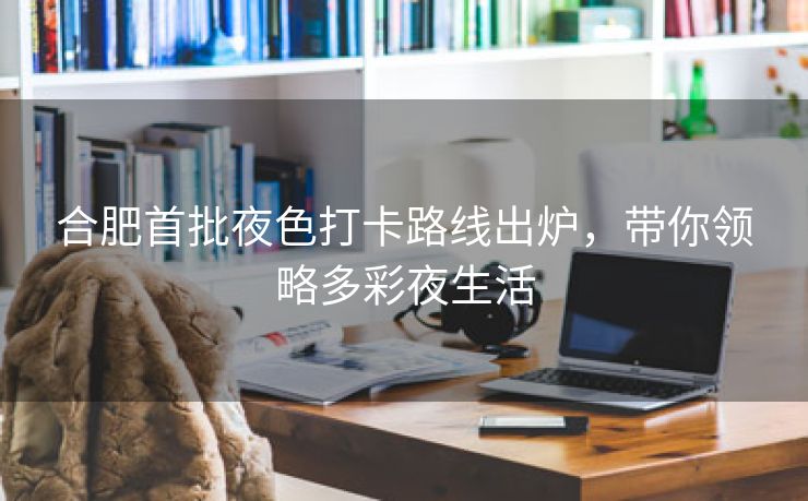 合肥首批夜色打卡路线出炉,带你领略多彩夜生活 合肥首批夜色打卡路线出炉,带你领略多彩夜生活