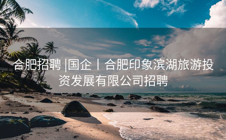 合肥招聘 |国企丨合肥印象滨湖旅游投资发展有限公司招聘 合肥招聘 |国企丨合肥印象滨湖旅游投资发展有限公司招聘
