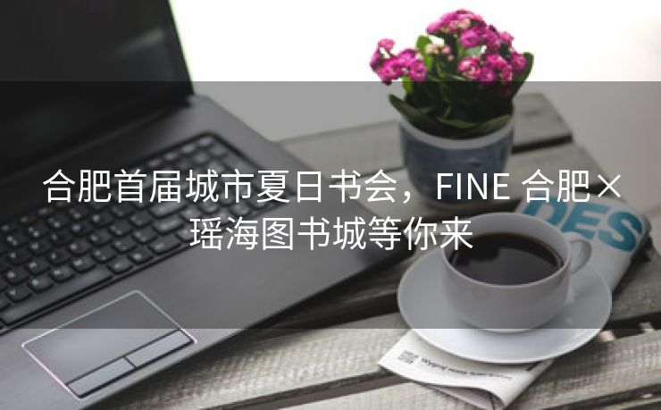 合肥首届城市夏日书会,FINE 合肥×瑶海图书城等你来 合肥首届城市夏日书会,FINE 合肥×瑶海图书城等你来