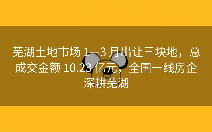 芜湖土地市场 1—3 月出让三块地,总成交金额 10.23 亿元,全国一线房企深耕芜湖 芜湖土地市场 1—3 月出让三块地,总成交金额 10.23 亿元,全国一线房企深耕芜湖