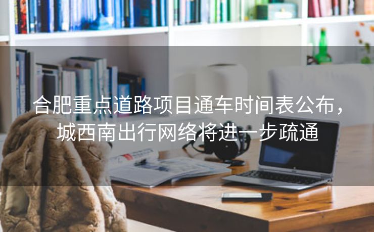 合肥重点道路项目通车时间表公布,城西南出行网络将进一步疏通 合肥重点道路项目通车时间表公布,城西南出行网络将进一步疏通