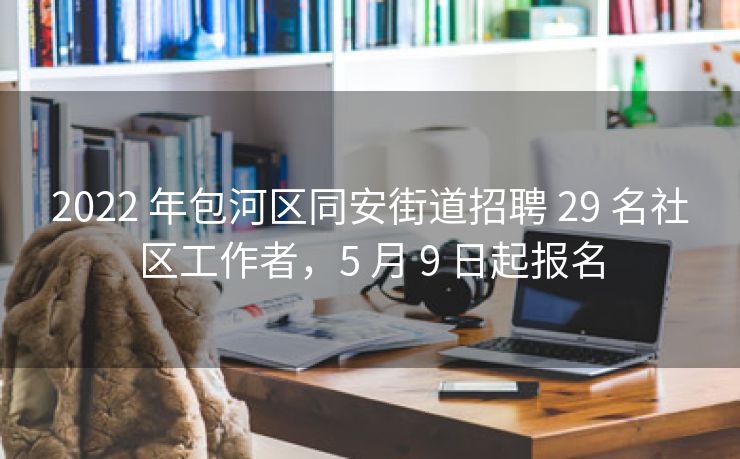 2022 年包河区同安街道招聘 29 名社区工作者,5 月 9 日起报名 2022 年包河区同安街道招聘 29 名社区工作者,5 月 9 日起报名