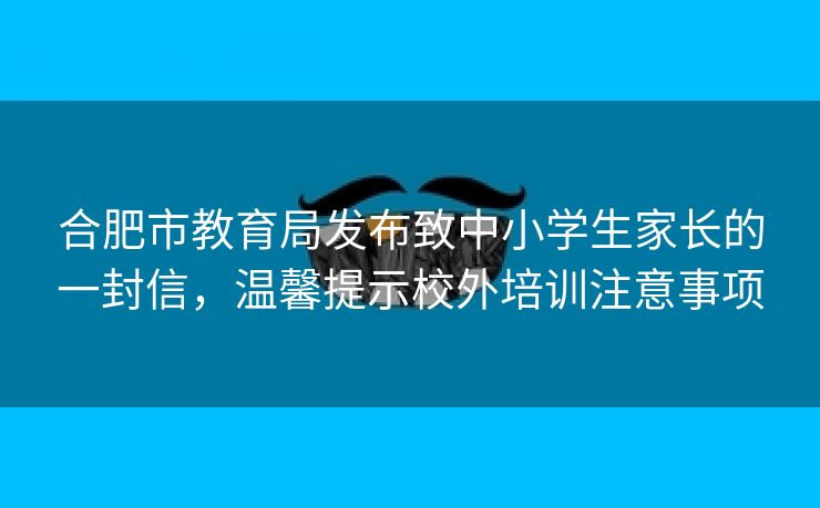 合肥市教育局发布致中小学生家长的一封信,温馨提示校外培训注意事项 合肥市教育局发布致中小学生家长的一封信,温馨提示校外培训注意事项