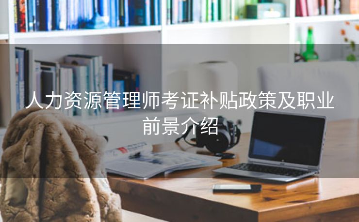 人力资源管理师考证补贴政策及职业前景介绍 人力资源管理师考证补贴政策及职业前景介绍