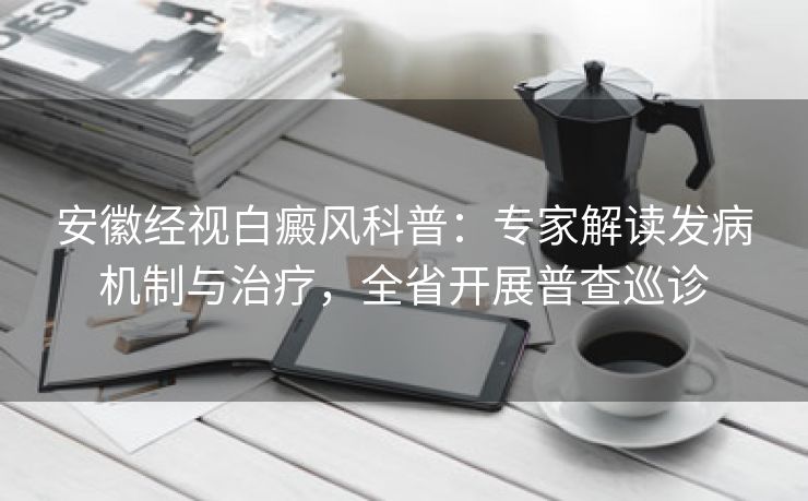 安徽经视白癜风科普:专家解读发病机制与治疗,全省开展普查巡诊 安徽经视白癜风科普:专家解读发病机制与治疗,全省开展普查巡诊