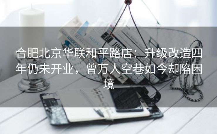 合肥北京华联和平路店:升级改造四年仍未开业,曾万人空巷如今却陷困境 合肥北京华联和平路店:升级改造四年仍未开业,曾万人空巷如今却陷困境