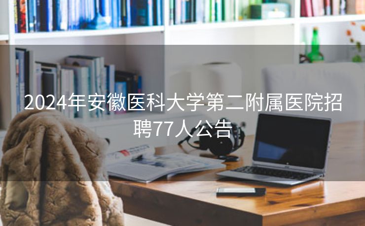 2024年安徽医科大学第二附属医院招聘77人公告 2024年安徽医科大学第二附属医院招聘77人公告