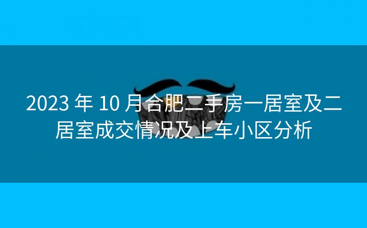 2023 年 10 月合肥二手房一居室及二居室成交情况及上车小区分析 2023 年 10 月合肥二手房一居室及二居室成交情况及上车小区分析