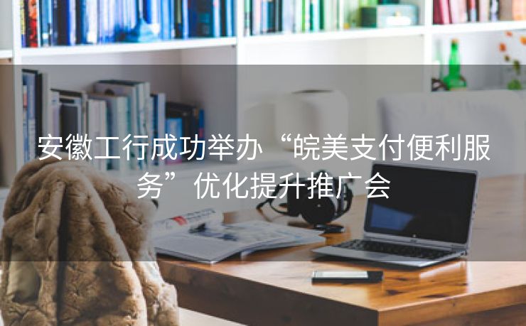 安徽工行成功举办“皖美支付便利服务”优化提升推广会 安徽工行成功举办“皖美支付便利服务”优化提升推广会