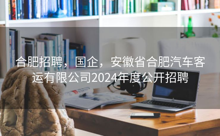 合肥招聘,国企,安徽省合肥汽车客运有限公司2024年度公开招聘 合肥招聘,国企,安徽省合肥汽车客运有限公司2024年度公开招聘