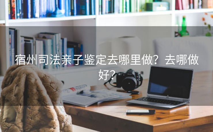 宿州司法亲子鉴定去哪里做?去哪做好? 宿州司法亲子鉴定去哪里做?去哪做好?