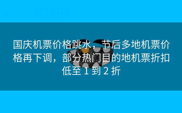 国庆机票价格跳水,节后多地机票价格再下调,部分热门目的地机票折扣低至 1 到 2 折 国庆机票价格跳水,节后多地机票价格再下调,部分热门目的地机票折扣低至 1 到 2 折