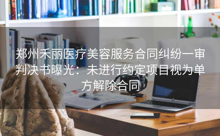 郑州禾丽医疗美容服务合同纠纷一审判决书曝光:未进行约定项目视为单方解除合同 郑州禾丽医疗美容服务合同纠纷一审判决书曝光:未进行约定项目视为单方解除合同