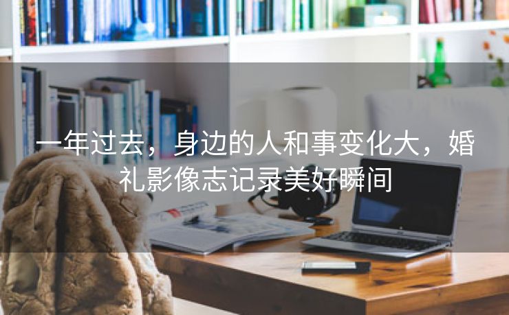 一年过去,身边的人和事变化大,婚礼影像志记录美好瞬间 一年过去,身边的人和事变化大,婚礼影像志记录美好瞬间