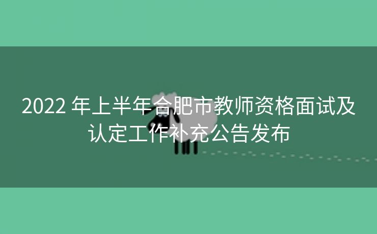 2022 年上半年合肥市教师资格面试及认定工作补充公告发布 2022 年上半年合肥市教师资格面试及认定工作补充公告发布