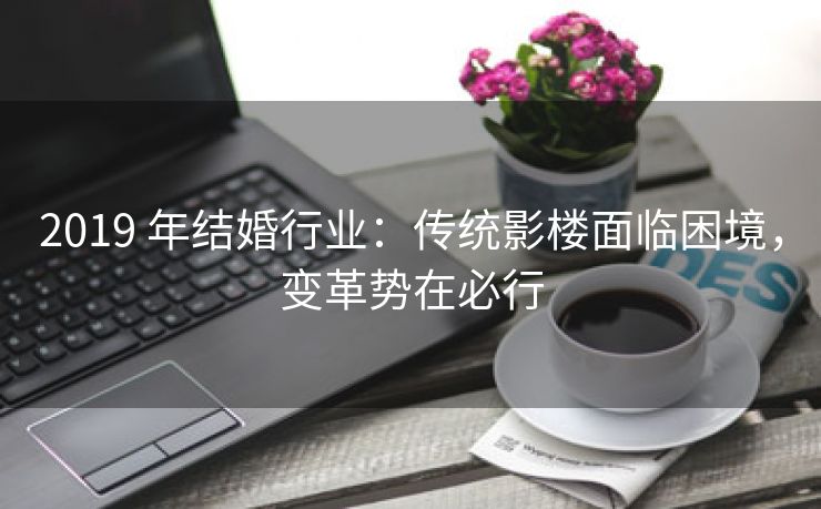 2019 年结婚行业:传统影楼面临困境,变革势在必行 2019 年结婚行业:传统影楼面临困境,变革势在必行