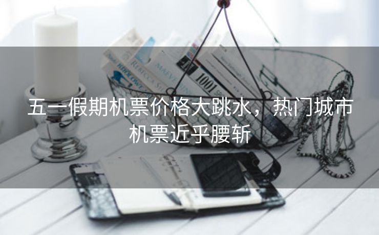 五一假期机票价格大跳水,热门城市机票近乎腰斩 五一假期机票价格大跳水,热门城市机票近乎腰斩