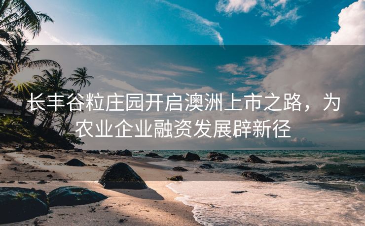 长丰谷粒庄园开启澳洲上市之路,为农业企业融资发展辟新径 长丰谷粒庄园开启澳洲上市之路,为农业企业融资发展辟新径