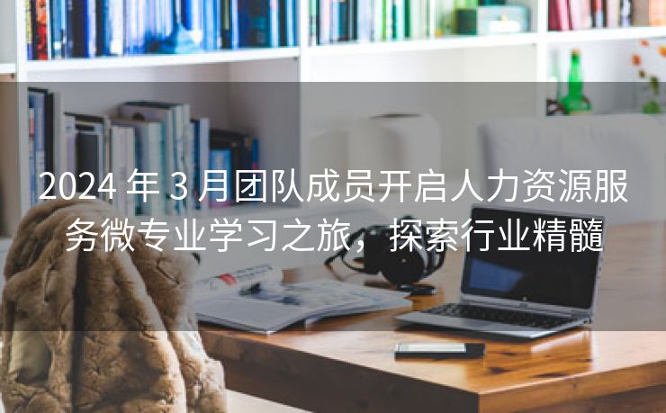 2024 年 3 月团队成员开启人力资源服务微专业学习之旅,探索行业精髓 2024 年 3 月团队成员开启人力资源服务微专业学习之旅,探索行业精髓